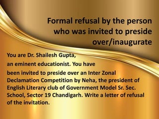 Formal refusal by the person
who was invited to preside
over/inaugurate
You are Dr. Shailesh Gupta,
an eminent educationist. You have
been invited to preside over an Inter Zonal
Declamation Competition by Neha, the president of
English Literary club of Government Model Sr. Sec.
School, Sector 19 Chandigarh. Write a letter of refusal
of the invitation.
 