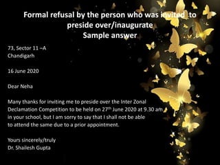 Formal refusal by the person who was invited to
preside over/inaugurate
Sample answer
73, Sector 11 –A
Chandigarh
16 June 2020
Dear Neha
Many thanks for inviting me to preside over the Inter Zonal
Declamation Competition to be held on 27th June 2020 at 9.30 am
in your school, but I am sorry to say that I shall not be able
to attend the same due to a prior appointment.
Yours sincerely/truly
Dr. Shailesh Gupta
 