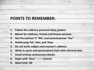 POINTS TO REMEMBER:
1. Follow the ordinary personal letter pattern
2. Meant for relatives, friends and known persons
3. Use first person ‘I’, ‘We’, and second person ‘You’
4. Avoid using ‘he’, ‘she’, and ‘they’
5. Do not write subject and receiver’s address.
6. Write in warm and personalised style with informal tone
7. Avoid writing unnecessary details
8. Begin with ‘Dear’ --------(name)
9. Word limit -50
 