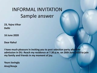 INFORMAL INVITATION
Sample answer
23, Yojna Vihar
Delhi
16 June 2020
Dear Rahul
I have much pleasure in inviting you to post selection party after the
admission in DU. Reach my residence at 7.30 p.m. on 26th June 2020 to join
my family and friends in my moment of joy.
Yours lovingly
Anuj/Anuja
 