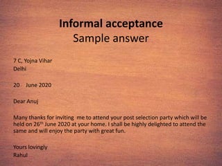Informal acceptance
Sample answer
7 C, Yojna Vihar
Delhi
20 June 2020
Dear Anuj
Many thanks for inviting me to attend your post selection party which will be
held on 26th June 2020 at your home. I shall be highly delighted to attend the
same and will enjoy the party with great fun.
Yours lovingly
Rahul
 