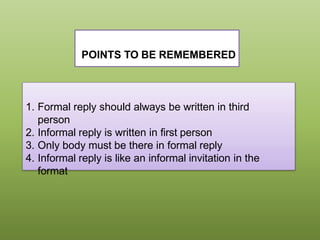 POINTS TO BE REMEMBERED
1. Formal reply should always be written in third
person
2. Informal reply is written in first person
3. Only body must be there in formal reply
4. Informal reply is like an informal invitation in the
format
 