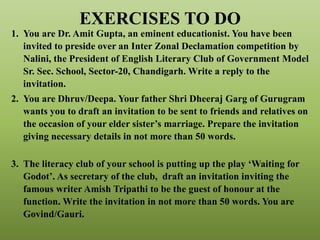 EXERCISES TO DO
1. You are Dr. Amit Gupta, an eminent educationist. You have been
invited to preside over an Inter Zonal Declamation competition by
Nalini, the President of English Literary Club of Government Model
Sr. Sec. School, Sector-20, Chandigarh. Write a reply to the
invitation.
2. You are Dhruv/Deepa. Your father Shri Dheeraj Garg of Gurugram
wants you to draft an invitation to be sent to friends and relatives on
the occasion of your elder sister’s marriage. Prepare the invitation
giving necessary details in not more than 50 words.
3. The literacy club of your school is putting up the play ‘Waiting for
Godot’. As secretary of the club, draft an invitation inviting the
famous writer Amish Tripathi to be the guest of honour at the
function. Write the invitation in not more than 50 words. You are
Govind/Gauri.
 