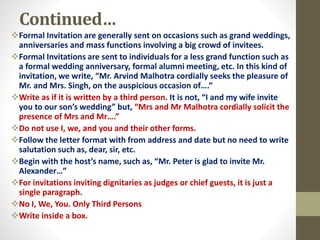 Continued…
Formal Invitation are generally sent on occasions such as grand weddings,
anniversaries and mass functions involving a big crowd of invitees.
Formal Invitations are sent to individuals for a less grand function such as
a formal wedding anniversary, formal alumni meeting, etc. In this kind of
invitation, we write, “Mr. Arvind Malhotra cordially seeks the pleasure of
Mr. and Mrs. Singh, on the auspicious occasion of….”
Write as if it is written by a third person. It is not, “I and my wife invite
you to our son’s wedding” but, “Mrs and Mr Malhotra cordially solicit the
presence of Mrs and Mr….”
Do not use I, we, and you and their other forms.
Follow the letter format with from address and date but no need to write
salutation such as, dear, sir, etc.
Begin with the host’s name, such as, “Mr. Peter is glad to invite Mr.
Alexander…”
For invitations inviting dignitaries as judges or chief guests, it is just a
single paragraph.
No I, We, You. Only Third Persons
Write inside a box.
 