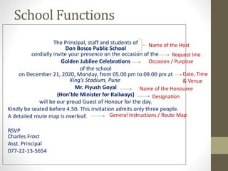School Functions
The Principal, staff and students of
Don Bosco Public School
cordially invite your presence on the occasion of the
Golden Jubilee Celebrations
of the school
on December 21, 2020, Monday, from 05.00 pm to 09.00 pm at
King’s Stadium, Pune
Mr. Piyush Goyal
(Hon’ble Minister for Railways)
will be our proud Guest of Honour for the day.
Kindly be seated before 4.50. This invitation admits only three people.
A detailed route map is overleaf.
RSVP
Charles Frost
Asst. Principal
077-22-13-5654
Name of the Host
Request line
Occasion / Purpose
Date, Time
& Venue
Name of the Honouree
Designation
General Instructions / Route Map
 