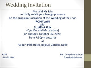 Wedding Invitation
Mrs and Mr Jain
cordially solicit your benign presence
on the auspicious occasion of the Wedding of their son
ROHIT JAIN
with
SUJATHA JAIN
(D/o Mrs and Mr Lala Jain)
on Tuesday, October 06, 2020,
from 7:30pm onwards
at
Rajouri Park Hotel, Rajouri Garden, Delhi.
RSVP Best Compliments from
011-223344 Friends & Relatives
 