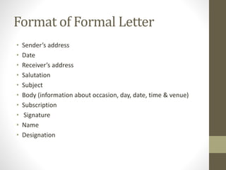 Format of Formal Letter
• Sender’s address
• Date
• Receiver’s address
• Salutation
• Subject
• Body (information about occasion, day, date, time & venue)
• Subscription
• Signature
• Name
• Designation
 