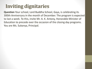 Inviting dignitaries
Question Your school, Lord Buddha School, Gaya, is celebrating its
300th Anniversary in the month of December. The program is expected
to last a week. To this, invite Mr. A. K. Antony, Honorable Minister of
Education to precede over the occasion of the closing day programs.
You are Ms. Sukanya, Principal.
 