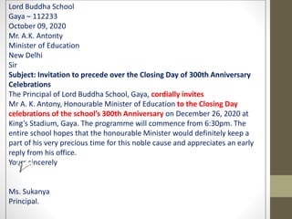 Lord Buddha School
Gaya – 112233
October 09, 2020
Mr. A.K. Antonty
Minister of Education
New Delhi
Sir
Subject: Invitation to precede over the Closing Day of 300th Anniversary
Celebrations
The Principal of Lord Buddha School, Gaya, cordially invites
Mr A. K. Antony, Honourable Minister of Education to the Closing Day
celebrations of the school’s 300th Anniversary on December 26, 2020 at
King’s Stadium, Gaya. The programme will commence from 6:30pm. The
entire school hopes that the honourable Minister would definitely keep a
part of his very precious time for this noble cause and appreciates an early
reply from his office.
Yours sincerely
Ms. Sukanya
Principal.
 