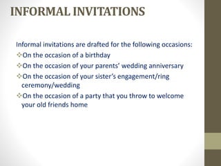 INFORMAL INVITATIONS
Informal invitations are drafted for the following occasions:
On the occasion of a birthday
On the occasion of your parents’ wedding anniversary
On the occasion of your sister’s engagement/ring
ceremony/wedding
On the occasion of a party that you throw to welcome
your old friends home
 