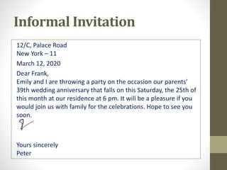 Informal Invitation
12/C, Palace Road
New York – 11
March 12, 2020
Dear Frank,
Emily and I are throwing a party on the occasion our parents’
39th wedding anniversary that falls on this Saturday, the 25th of
this month at our residence at 6 pm. It will be a pleasure if you
would join us with family for the celebrations. Hope to see you
soon.
Yours sincerely
Peter
 