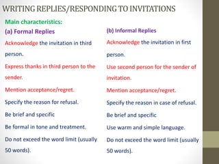 WRITINGREPLIES/RESPONDINGTOINVITATIONS
Main characteristics:
(a) Formal Replies
Acknowledge the invitation in third
person.
Express thanks in third person to the
sender.
Mention acceptance/regret.
Specify the reason for refusal.
Be brief and specific
Be formal in tone and treatment.
Do not exceed the word limit (usually
50 words).
(b) Informal Replies
Acknowledge the invitation in first
person.
Use second person for the sender of
invitation.
Mention acceptance/regret.
Specify the reason in case of refusal.
Be brief and specific
Use warm and simple language.
Do not exceed the word limit (usually
50 words).
 
