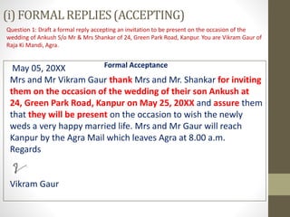 (i) FORMALREPLIES(ACCEPTING)
Question 1: Draft a formal reply accepting an invitation to be present on the occasion of the
wedding of Ankush S/o Mr & Mrs Shankar of 24, Green Park Road, Kanpur. You are Vikram Gaur of
Raja Ki Mandi, Agra.
Formal AcceptanceMay 05, 20XX
Mrs and Mr Vikram Gaur thank Mrs and Mr. Shankar for inviting
them on the occasion of the wedding of their son Ankush at
24, Green Park Road, Kanpur on May 25, 20XX and assure them
that they will be present on the occasion to wish the newly
weds a very happy married life. Mrs and Mr Gaur will reach
Kanpur by the Agra Mail which leaves Agra at 8.00 a.m.
Regards
Vikram Gaur
 