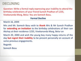 DECLINING
Question: Write a formal reply expressing your inability to attend the
birthday celebrations of your friend Suresh Pradhan of 1235,
Vivekananda Marg, Belur. You are Somesh Basu.
Formal Decline
March 16, 20XX
Mrs and Mr. Somesh Basu wish to thank Mrs & Mr Suresh Pradhan
for extending an invitation to the birthday celebrations of their son
Akshay at their residence 1235, Vivekananda Marg, Belur on
March 20, 20XX and wish the young boy many happy returns of the
day but regret their inability to be present personally on account of
some previous engagements.
Regards
Somesh Basu
 