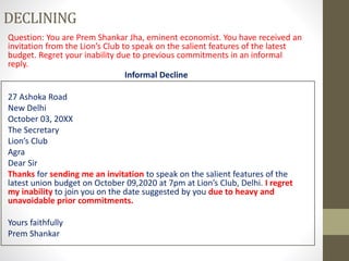 DECLINING
Question: You are Prem Shankar Jha, eminent economist. You have received an
invitation from the Lion’s Club to speak on the salient features of the latest
budget. Regret your inability due to previous commitments in an informal
reply.
Informal Decline
27 Ashoka Road
New Delhi
October 03, 20XX
The Secretary
Lion’s Club
Agra
Dear Sir
Thanks for sending me an invitation to speak on the salient features of the
latest union budget on October 09,2020 at 7pm at Lion’s Club, Delhi. I regret
my inability to join you on the date suggested by you due to heavy and
unavoidable prior commitments.
Yours faithfully
Prem Shankar
 