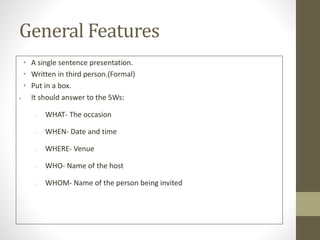 General Features
• A single sentence presentation.
• Written in third person.(Formal)
• Put in a box.
 It should answer to the 5Ws:
o WHAT- The occasion
o WHEN- Date and time
o WHERE- Venue
o WHO- Name of the host
o WHOM- Name of the person being invited
 