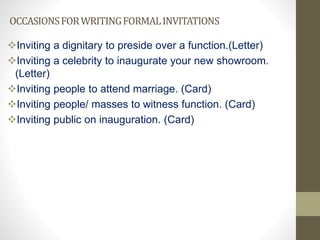 OCCASIONSFORWRITINGFORMALINVITATIONS
Inviting a dignitary to preside over a function.(Letter)
Inviting a celebrity to inaugurate your new showroom.
(Letter)
Inviting people to attend marriage. (Card)
Inviting people/ masses to witness function. (Card)
Inviting public on inauguration. (Card)
 