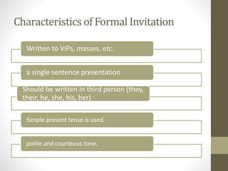 Characteristics of Formal Invitation
Written to VIPs, masses, etc.
a single sentence presentation
Should be written in third person (they,
their, he, she, his, her)
Simple present tense is used.
polite and courteous tone.
 