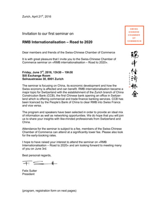 Zurich, April 21st
, 2016
Invitation to our first seminar on
RMB Internationalisation – Road to 2020
Dear members and friends of the Swiss-Chinese Chamber of Commerce
It is with great pleasure that I invite you to the Swiss-Chinese Chamber of
Commerce seminar on «RMB internationalisation – Road to 2020».
Friday, June 3rd
, 2016, 13h30 – 19h30
SIX Exchange Room
Selnaustrasse 30, 8001 Zurich
The seminar is focusing on China, its economic development and how the
Swiss economy is affected and can benefit. RMB internationalisation became a
major topic for Switzerland with the establishment of the Zurich branch of China
Constrcution Bank (CCB), the first Chinese bank opening an office in Switzer-
land which is offering commercial and trade finance banking services. CCB has
been licenced by the People’s Bank of China to clear RMB into Swiss Francs
and vice versa.
The program and speakers have been selected in order to provide an ideal mix
of information as well as networking opportunities. We do hope that you will join
us to share your insights with like-minded professionals from Switzerland and
China.
Attendance for the seminar is subject to a fee, members of the Swiss-Chinese
Chamber of Commerce can attend at a significantly lower fee. Please also look
for the early-booking rates.
I hope to have raised your interest to attend the seminar on «RMB
Internationalisation – Road to 2020» and am looking forward to meeting many
of you on June 3rd.
Best personal regards,
Felix Sutter
President
(program, registration form on next pages)
 