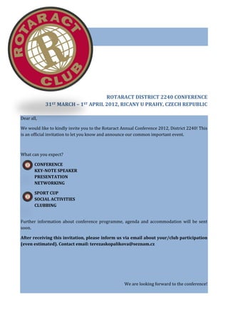 ROTARACT DISTRICT 2240 CONFERENCE
            31ST MARCH – 1ST APRIL 2012, RICANY U PRAHY, CZECH REPUBLIC

Dear all,

We would like to kindly invite you to the Rotaract Annual Conference 2012, District 2240! This
is an official invitation to let you know and announce our common important event.



What can you expect?

       CONFERENCE
       KEY-NOTE SPEAKER
       PRESENTATION
       NETWORKING

       SPORT CUP
       SOCIAL ACTIVITIES
       CLUBBING


Further information about conference programme, agenda and accommodation will be sent
soon.

After receiving this invitation, please inform us via email about your/club participation
(even estimated). Contact email: terezaskopalikova@seznam.cz




                                                    We are looking forward to the conference!
 