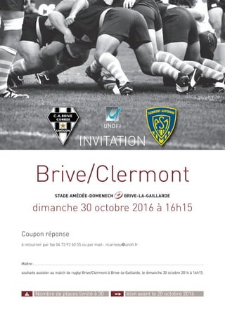 INVITATION
Maître:............. . . . . . . . . . . . . . . . . . . . . . . . . . . . . . . . . . . . . .....................................................................................
souhaite assister au match de rugby Brive/Clermont à Brive-la-Gaillarde, le dimanche 30 octobre 2016 à 16h15.
Coupon réponse
à retourner par fax 04 73 93 60 55 ou par mail : ncarreau@unofi.fr
L! Nombre de places limité à 30 ¥ RSVP avant le 20 octobre 2016
Brive/Clermont
STADE AMÉDÉE-DOMENECH J BRIVE-LA-GAILLARDE
dimanche 30 octobre 2016 à 16h15
 