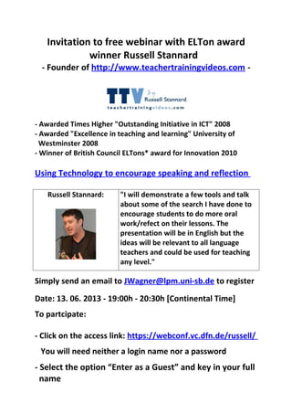 Invitation to free webinar with ELTon award
winner Russell Stannard
- Founder of http://www.teachertrainingvideos.com -
- Awarded Times Higher "Outstanding Initiative in ICT" 2008
- Awarded "Excellence in teaching and learning" University of
Westminster 2008
- Winner of British Council ELTons* award for Innovation 2010
Using Technology to encourage speaking and reflection
Russell Stannard: "I will demonstrate a few tools and talk
about some of the search I have done to
encourage students to do more oral
work/refect on their lessons. The
presentation will be in English but the
ideas will be relevant to all language
teachers and could be used for teaching
any level."
Simply send an email to JWagner@lpm.uni-sb.de to register
Date: 13. 06. 2013 - 19:00h - 20:30h [Continental Time]
To partcipate:
- Click on the access link: https://webconf.vc.dfn.de/russell/
You will need neither a login name nor a password
- Select the option “Enter as a Guest” and key in your full
name
 