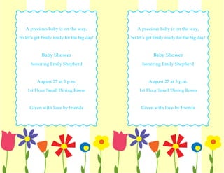 A precious baby is on the way,              A precious baby is on the way,

So let’s get Emily ready for the big day!   So let’s get Emily ready for the big day!



            Baby Shower                                 Baby Shower
      honoring Emily Shepherd                     honoring Emily Shepherd



         August 27 at 3 p.m.                         August 27 at 3 p.m.

    1st Floor Small Dining Room                 1st Floor Small Dining Room



     Given with love by friends                  Given with love by friends
 