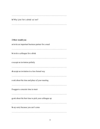 …………………………………………………………………………

h Why/ join/ for/ a drink/ us/ not?

…………………………………………………………………………




2 How would you

a invite an important business partner for a meal

…………………………………………………………………………

b invite a colleague for a drink

…………………………………………………………………………

c accept an invitation politely

…………………………………………………………………………

d accept an invitation in a less formal way

…………………………………………………………………………

e ask about the time and place of your meeting

…………………………………………………………………………

f suggest a concrete time to meet

…………………………………………………………………………

g ask about the best time to pick your colleague up

…………………………………………………………………………

h say sorry because you can’t come

…………………………………………………………………………



                                                 3
 