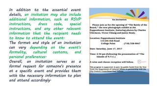 In addition to the essential event
details, an invitation may also include
additional information, such as RSVP
instructions, dress code, special
instructions, and any other relevant
information that the recipient needs
to know to attend the event.
The format and style of an invitation
can vary depending on the event's
formality, cultural customs, and
personal preferences.
Overall, an invitation serves as a
formal request for someone's presence
at a specific event and provides them
with the necessary information to plan
and attend accordingly.
 