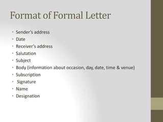 Format of Formal Letter
• Sender’s address
• Date
• Receiver’s address
• Salutation
• Subject
• Body (information about occasion, day, date, time & venue)
• Subscription
• Signature
• Name
• Designation
 