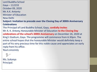 Lord Buddha School
Gaya – 112233
October 09, 2020
Mr. A.K. Antonty
Minister of Education
New Delhi
Subject: Invitation to precede over the Closing Day of 300th Anniversary
Celebrations
The Principal of Lord Buddha School, Gaya, cordially invites
Mr A. K. Antony, Honourable Minister of Education to the Closing Day
celebrations of the school’s 300th Anniversary on December 26, 2020 at
King’s Stadium, Gaya. The programme will commence from 6:30pm. The
entire school hopes that the honourable Minister would definitely keep a
part of his very precious time for this noble cause and appreciates an early
reply from his office.
Yours sincerely
Ms. Sukanya
Principal.
 