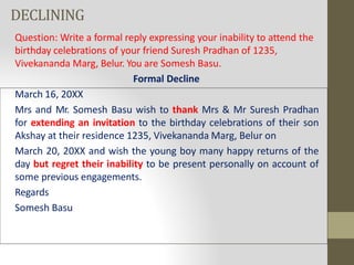 DECLINING
Question: Write a formal reply expressing your inability to attend the
birthday celebrations of your friend Suresh Pradhan of 1235,
Vivekananda Marg, Belur. You are Somesh Basu.
Formal Decline
March 16, 20XX
Mrs and Mr. Somesh Basu wish to thank Mrs & Mr Suresh Pradhan
for extending an invitation to the birthday celebrations of their son
Akshay at their residence 1235, Vivekananda Marg, Belur on
March 20, 20XX and wish the young boy many happy returns of the
day but regret their inability to be present personally on account of
some previous engagements.
Regards
Somesh Basu
 