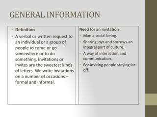 GENERAL INFORMATION
• Definition
• A verbal or written request to
an individual or a group of
people to come or go
somewhere or to do
something. Invitations or
invites are the sweetest kinds
of letters. We write invitations
on a number of occasions –
formal and informal.
Need for an invitation
• Man a social being.
• Sharing joys and sorrows-an
integral part of culture.
• A way of interaction and
communication.
• For inviting people staying far
off.
 