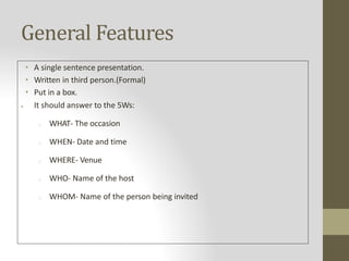 General Features
• A single sentence presentation.
• Written in third person.(Formal)
• Put in a box.
 It should answer to the 5Ws:
o WHAT- The occasion
o WHEN- Date and time
o WHERE- Venue
o WHO- Name of the host
o WHOM- Name of the person being invited
 