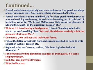 Continued…
Formal Invitation are generally sent on occasions such as grand weddings,
anniversaries and mass functions involving a big crowd of invitees.
Formal Invitations are sent to individuals for a less grand function such as
a formal wedding anniversary, formal alumni meeting, etc. In this kind of
invitation, we write, “Mr. Arvind Malhotra cordially seeks the pleasure of
Mr. and Mrs. Singh, on the auspicious occasion of….”
Write as if it is written by a third person. It is not, “I and my wife invite
you to our son’s wedding” but, “Mrs and Mr Malhotra cordially solicit the
presence of Mrs and Mr….”
Do not use I, we, and you and their other forms.
Follow the letter format with from address and date but no need to write
salutation such as, dear, sir, etc.
Begin with the host’s name, such as, “Mr. Peter is glad to invite Mr.
Alexander…”
For invitations inviting dignitaries as judges or chief guests, it is just a
single paragraph.
No I, We, You. Only Third Persons
Write inside a box.
 