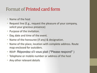 Format of Printed card form
• Name of the host
• Request line (E.g., request the pleasure of your company,
solicit your gracious presence)
• Purpose of the invitation.
• Day, date and time of the event.
• Name of the honouree (if any) & designation.
• Name of the place, location with complete address. Route
map enclosed for outsiders.
• RSVP- Répondez s'il vous plait ("Please respond" )
• Telephone or mobile number or address of the host
• Any other relevant details
 