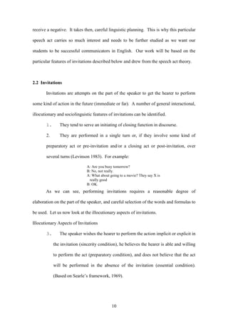 10
receive a negative. It takes then, careful linguistic planning. This is why this particular
speech act carries so much interest and needs to be further studied as we want our
students to be successful communicators in English. Our work will be based on the
particular features of invitations described below and drew from the speech act theory.
2.2 Invitations
Invitations are attempts on the part of the speaker to get the hearer to perform
some kind of action in the future (immediate or far). A number of general interactional,
illocutionary and sociolinguistic features of invitations can be identified.
1. They tend to serve an initiating of closing function in discourse.
2. They are performed in a single turn or, if they involve some kind of
preparatory act or pre-invitation and/or a closing act or post-invitation, over
several turns (Levinson 1983). For example:
A: Are you busy tomorrow?
B: No, not really.
A: What about going to a movie? They say X is
really good
B: OK.
As we can see, performing invitations requires a reasonable degree of
elaboration on the part of the speaker, and careful selection of the words and formulas to
be used. Let us now look at the illocutionary aspects of invitations.
Illocutionary Aspects of Invitations
3. The speaker wishes the hearer to perform the action implicit or explicit in
the invitation (sincerity condition), he believes the hearer is able and willing
to perform the act (preparatory condition), and does not believe that the act
will be performed in the absence of the invitation (essential condition).
(Based on Searle’s framework, 1969).
 