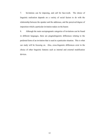 12
7. Invitations can be imposing, and call for face-work. The choice of
linguistic realization depends on a variety of social factors to do with the
relationship between the speaker and the addressee, and the perceived degree of
imposition which a particular invitation makes on the hearer.
8. Although the main sociopragmatic categories of invitations can be found
in different languages, there are pragmalinguistic differences relating to the
preferred form of an invitation that is used in a particular situation. This is what
our study will be focusing on. Also, cross-linguistic differences exist in the
choice of other linguistic features such as internal and external modification
devices.
 