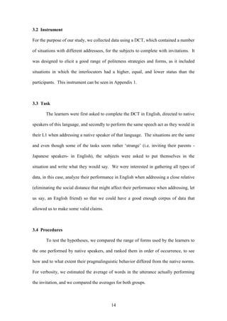 14
3.2 Instrument
For the purpose of our study, we collected data using a DCT, which contained a number
of situations with different addressees, for the subjects to complete with invitations. It
was designed to elicit a good range of politeness strategies and forms, as it included
situations in which the interlocutors had a higher, equal, and lower status than the
participants. This instrument can be seen in Appendix 1.
3.3 Task
The learners were first asked to complete the DCT in English, directed to native
speakers of this language, and secondly to perform the same speech act as they would in
their L1 when addressing a native speaker of that language. The situations are the same
and even though some of the tasks seem rather ‘strange’ (i.e. inviting their parents -
Japanese speakers- in English), the subjects were asked to put themselves in the
situation and write what they would say. We were interested in gathering all types of
data, in this case, analyze their performance in English when addressing a close relative
(eliminating the social distance that might affect their performance when addressing, let
us say, an English friend) so that we could have a good enough corpus of data that
allowed us to make some valid claims.
3.4 Procedures
To test the hypotheses, we compared the range of forms used by the learners to
the one performed by native speakers, and ranked them in order of occurrence, to see
how and to what extent their pragmalinguistic behavior differed from the native norms.
For verbosity, we estimated the average of words in the utterance actually performing
the invitation, and we compared the averages for both groups.
 
