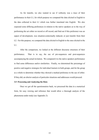 15
As for transfer, we also wanted to see if verbosity was a trace of their
performance in their L1, for which purpose we compared the data elicited in English to
the data collected in their L1 which was further translated into English. We also
expected some differing preferences in relation to the native speakers as to the way of
performing the act either on record or off record, and find out if this preference was an
aspect of development, was situation-contextually induced, or just transfer from their
L2. For this purpose, we compared the data elicited in English to the ones elicited in the
L1.
After the comparison, we looked at the different discourse structures of their
performance. That is to say, the use of pre-sequences and post-sequences
accompanying the actual invitation. We compared it to the native speakers performance
to find some differences and/or similarities. Finally, we determined the percentage of
positive and negative strategies for individual learners in both groups, and for the group
as a whole to determine whether they showed a marked preference in the use of either.
If they did, an ulterior analysis of particular situations and addressees would proceed.
3.5 Processing and Analyzing the Data
Once we got all the questionnaires back, we processed the data in a numerical
form, for easy viewing and reference that would allow a thorough analysis of the
phenomena under study (see Appendix 2).
 