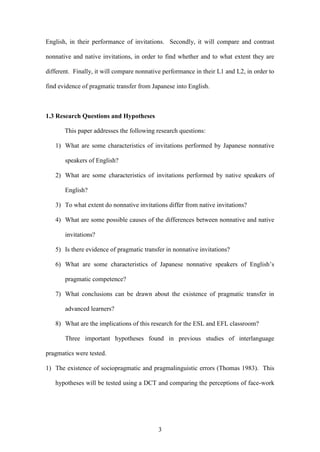 3
English, in their performance of invitations. Secondly, it will compare and contrast
nonnative and native invitations, in order to find whether and to what extent they are
different. Finally, it will compare nonnative performance in their L1 and L2, in order to
find evidence of pragmatic transfer from Japanese into English.
1.3 Research Questions and Hypotheses
This paper addresses the following research questions:
1) What are some characteristics of invitations performed by Japanese nonnative
speakers of English?
2) What are some characteristics of invitations performed by native speakers of
English?
3) To what extent do nonnative invitations differ from native invitations?
4) What are some possible causes of the differences between nonnative and native
invitations?
5) Is there evidence of pragmatic transfer in nonnative invitations?
6) What are some characteristics of Japanese nonnative speakers of English’s
pragmatic competence?
7) What conclusions can be drawn about the existence of pragmatic transfer in
advanced learners?
8) What are the implications of this research for the ESL and EFL classroom?
Three important hypotheses found in previous studies of interlanguage
pragmatics were tested.
1) The existence of sociopragmatic and pragmalinguistic errors (Thomas 1983). This
hypotheses will be tested using a DCT and comparing the perceptions of face-work
 