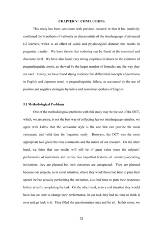 32
CHAPTER V: CONCLUSIONS
This study has been consistent with previous research in that it has positively
confirmed the hypothesis of verbosity as characteristic of the interlanguage of advanced
L2 learners, which is an effect of social and psychological distance that results in
pragmatic transfer. We have shown that verbosity can be found at the sentential and
discourse level. We have also found very strong empirical evidence to the existence of
pragmalinguistic errors, as showed by the larger number of formulas and the way they
are used. Finally, we have found strong evidence that differential concepts of politeness
in English and Japanese result in pragmalinguistic failure, as accounted by the use of
positive and negative strategies by native and nonnative speakers of English.
5.1 Methodological Problems
One of the methodological problems with this study may be the use of the DCT,
which, we are aware, is not the best way of collecting learner interlanguage samples; we
agree with Labov that the vernacular style is the one that can provide the most
systematic and valid data for linguistic study. However, the DCT was the most
appropriate tool given the time constraints and the nature of our research. On the other
hand, we think that our results will still be of great value since the subjects’
performance of invitations still carries two important features of naturally-occurring
invitations: they are planned but their outcomes are unexpected. They are planned
because our subjects, as in a real situation, where they would have had time to plan their
speech before actually performing the invitation, also had time to plan their responses
before actually completing the task. On the other hand, as in a real situation they would
have had no time to change their performance, in our task they had no time to think it
over and go back to it. They filled the questionnaires once and for all. In this sense, we
 