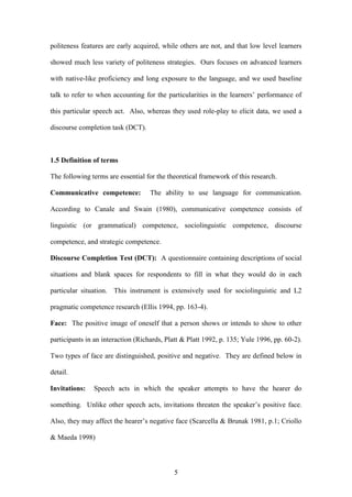 5
politeness features are early acquired, while others are not, and that low level learners
showed much less variety of politeness strategies. Ours focuses on advanced learners
with native-like proficiency and long exposure to the language, and we used baseline
talk to refer to when accounting for the particularities in the learners’ performance of
this particular speech act. Also, whereas they used role-play to elicit data, we used a
discourse completion task (DCT).
1.5 Definition of terms
The following terms are essential for the theoretical framework of this research.
Communicative competence: The ability to use language for communication.
According to Canale and Swain (1980), communicative competence consists of
linguistic (or grammatical) competence, sociolinguistic competence, discourse
competence, and strategic competence.
Discourse Completion Test (DCT): A questionnaire containing descriptions of social
situations and blank spaces for respondents to fill in what they would do in each
particular situation. This instrument is extensively used for sociolinguistic and L2
pragmatic competence research (Ellis 1994, pp. 163-4).
Face: The positive image of oneself that a person shows or intends to show to other
participants in an interaction (Richards, Platt & Platt 1992, p. 135; Yule 1996, pp. 60-2).
Two types of face are distinguished, positive and negative. They are defined below in
detail.
Invitations: Speech acts in which the speaker attempts to have the hearer do
something. Unlike other speech acts, invitations threaten the speaker’s positive face.
Also, they may affect the hearer’s negative face (Scarcella & Brunak 1981, p.1; Criollo
& Maeda 1998)
 