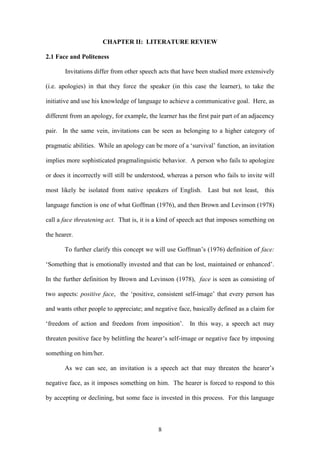 8
CHAPTER II: LITERATURE REVIEW
2.1 Face and Politeness
Invitations differ from other speech acts that have been studied more extensively
(i.e. apologies) in that they force the speaker (in this case the learner), to take the
initiative and use his knowledge of language to achieve a communicative goal. Here, as
different from an apology, for example, the learner has the first pair part of an adjacency
pair. In the same vein, invitations can be seen as belonging to a higher category of
pragmatic abilities. While an apology can be more of a ‘survival’ function, an invitation
implies more sophisticated pragmalinguistic behavior. A person who fails to apologize
or does it incorrectly will still be understood, whereas a person who fails to invite will
most likely be isolated from native speakers of English. Last but not least, this
language function is one of what Goffman (1976), and then Brown and Levinson (1978)
call a face threatening act. That is, it is a kind of speech act that imposes something on
the hearer.
To further clarify this concept we will use Goffman’s (1976) definition of face:
‘Something that is emotionally invested and that can be lost, maintained or enhanced’.
In the further definition by Brown and Levinson (1978), face is seen as consisting of
two aspects: positive face, the ‘positive, consistent self-image’ that every person has
and wants other people to appreciate; and negative face, basically defined as a claim for
‘freedom of action and freedom from imposition’. In this way, a speech act may
threaten positive face by belittling the hearer’s self-image or negative face by imposing
something on him/her.
As we can see, an invitation is a speech act that may threaten the hearer’s
negative face, as it imposes something on him. The hearer is forced to respond to this
by accepting or declining, but some face is invested in this process. For this language
 
