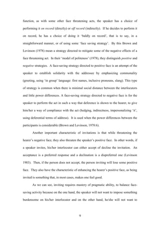 9
function, as with some other face threatening acts, the speaker has a choice of
performing it on record (directly) or off record (indirectly). If he decides to perform it
on record, he has a choice of doing it ‘baldly on record’, that is to say, in a
straightforward manner, or of using some ‘face saving strategy’. By this Brown and
Levinson (1978) mean a strategy directed to mitigate some of the negative effects of a
face threatening act. In their ‘model of politeness’ (1978), they distinguish positive and
negative strategies. A face-saving strategy directed to positive face is an attempt of the
speaker to establish solidarity with the addressee by emphasizing commonality
(greeting, using ‘in group’ language: first names, inclusive pronouns, slang). This type
of strategy is common when there is minimal social distance between the interlocutors
and little power differences. A face-saving strategy directed to negative face is for the
speaker to perform the act in such a way that deference is shown to the hearer, to give
him/her a way of compliance with the act (hedging, indirectness, impersonalizing ‘it’,
using deferential terms of address). It is used when the power differences between the
participants is considerable (Brown and Levinson, 1978:6).
Another important characteristic of invitations is that while threatening the
hearer’s negative face, they also threaten the speaker’s positive face. In other words, if
a speaker invites, his/her interlocutor can either accept of decline the invitation. An
acceptance is a preferred response and a declination is a dispreferred one (Levinson
1983). Then, if the person does not accept, the person inviting will lose some positive
face. They also have the characteristic of enhancing the hearer’s positive face, as being
invited is something that, in most cases, makes one feel good.
As we can see, inviting requires mastery of pragmatic ability, to balance face-
saving activity because on the one hand, the speaker will not want to impose something
burdensome on his/her interlocutor and on the other hand, he/she will not want to
 
