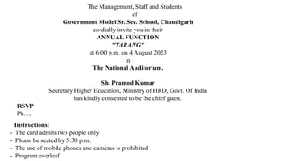 The Management, Staff and Students
of
Government Model Sr. Sec. School, Chandigarh
cordially invite you in their
ANNUAL FUNCTION
"TARANG"
at 6:00 p.m. on 4 August 2023
in
The National Auditorium.
Sh. Pramod Kumar
Secretary Higher Education, Ministry of HRD, Govt. Of India
has kindly consented to be the chief guest.
RSVP
Ph….
Instructions:
- The card admits two people only
- Please be seated by 5:30 p.m.
- The use of mobile phones and cameras is prohibited
- Program overleaf
 