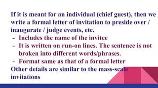 If it is meant for an individual (chief guest), then we
write a formal letter of invitation to preside over /
inaugurate / judge events, etc.
- Includes the name of the invitee
- It is written on run-on lines. The sentence is not
broken into different words/phrases.
- Format same as that of a formal letter
Other details are similar to the mass-scale
invitations
 