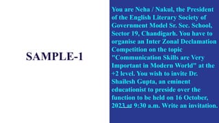 SAMPLE-1
You are Neha / Nakul, the President
of the English Literary Society of
Government Model Sr. Sec. School,
Sector 19, Chandigarh. You have to
organise an Inter Zonal Declamation
Competition on the topic
"Communication Skills are Very
Important in Modern World" at the
+2 level. You wish to invite Dr.
Shailesh Gupta, an eminent
educationist to preside over the
function to be held on 16 October,
2023 at 9:30 a.m. Write an invitation.
 