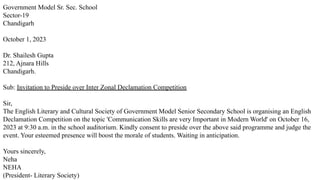 Government Model Sr. Sec. School
Sector-19
Chandigarh
October 1, 2023
Dr. Shailesh Gupta
212, Ajnara Hills
Chandigarh.
Sub: Invitation to Preside over Inter Zonal Declamation Competition
Sir,
The English Literary and Cultural Society of Government Model Senior Secondary School is organising an English
Declamation Competition on the topic 'Communication Skills are very Important in Modern World' on October 16,
2023 at 9:30 a.m. in the school auditorium. Kindly consent to preside over the above said programme and judge the
event. Your esteemed presence will boost the morale of students. Waiting in anticipation.
Yours sincerely,
Neha
NEHA
(President- Literary Society)
 