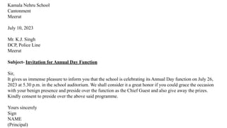 Kamala Nehru School
Cantonment
Meerut
July 10, 2023
Mr. K.J. Singh
DCP, Police Line
Meerut
Subject- Invitation for Annual Day Function
Sir,
It gives us immense pleasure to inform you that the school is celebrating its Annual Day function on July 26,
2023 at 5.30 p.m. in the school auditorium. We shall consider it a great honor if you could grace the occasion
with your benign presence and preside over the function as the Chief Guest and also give away the prizes.
Kindly consent to preside over the above said programme.
Yours sincerely
Sign
NAME
(Principal)
 